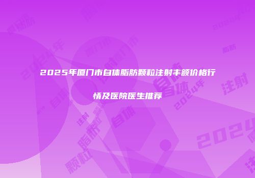 2025年厦门市自体脂肪颗粒注射丰额价格行情及医院医生推荐