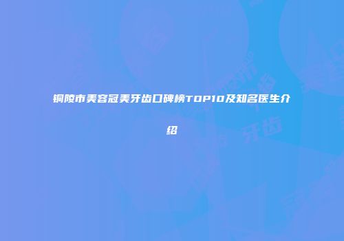 铜陵市美容冠美牙齿口碑榜TOP10及知名医生介绍