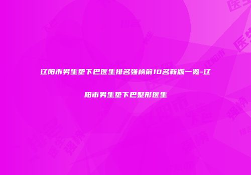 辽阳市男生垫下巴医生排名强榜前10名新版一览-辽阳市男生垫下巴整形医生