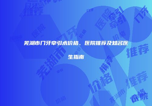 芜湖市门牙牵引术价格、医院推荐及知名医生指南