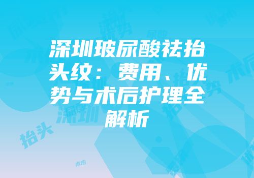 深圳玻尿酸祛抬头纹：费用、优势与术后护理全解析