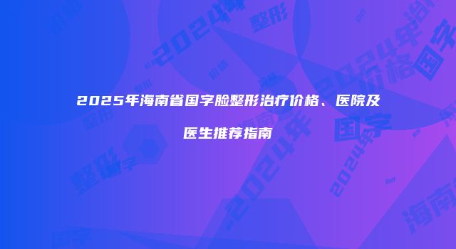 2025年海南省国字脸整形治疗价格、医院及医生推荐指南