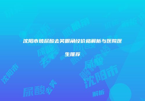 沈阳市玻尿酸去笑眼角纹价格解析与医院医生推荐