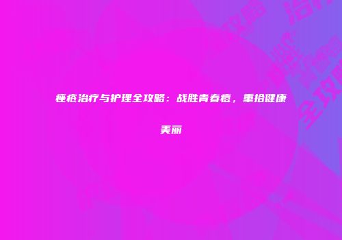 痤疮治疗与护理全攻略：战胜青春痘，重拾健康美丽