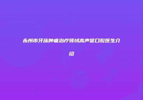 永州市牙床肿痛治疗领域高声誉口腔医生介绍