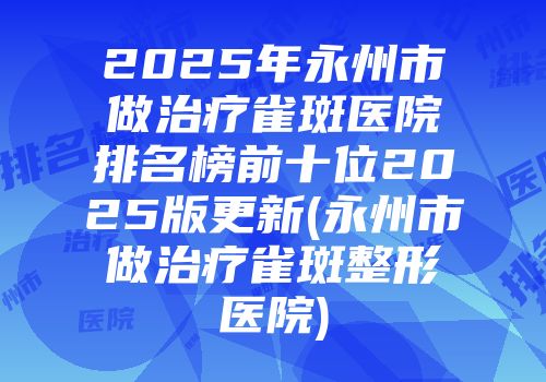 2025年永州市做治疗雀斑医院排名榜前十位2025版更新(永州市做治疗雀斑整形医院)