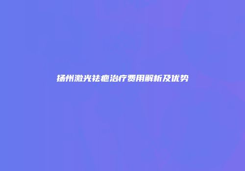 扬州激光祛疤治疗费用解析及优势