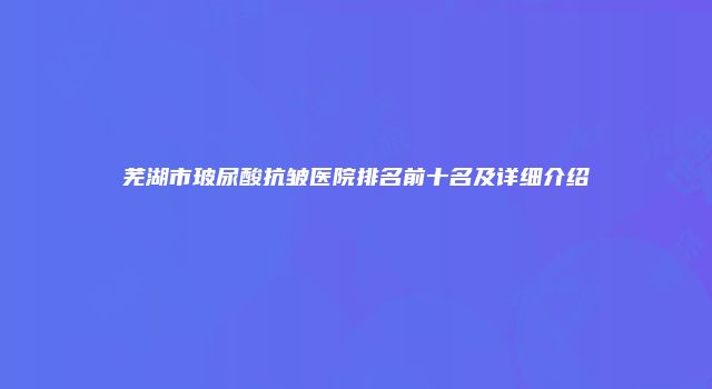 芜湖市玻尿酸抗皱医院排名前十名及详细介绍