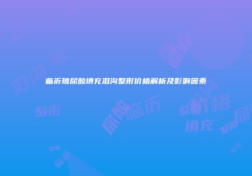 临沂玻尿酸填充泪沟整形价格解析及影响因素
