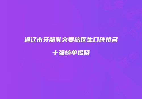 通辽市牙龈乳突萎缩医生口碑排名十强榜单揭晓
