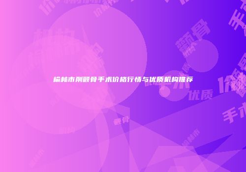 榆林市削颧骨手术价格行情与优质机构推荐