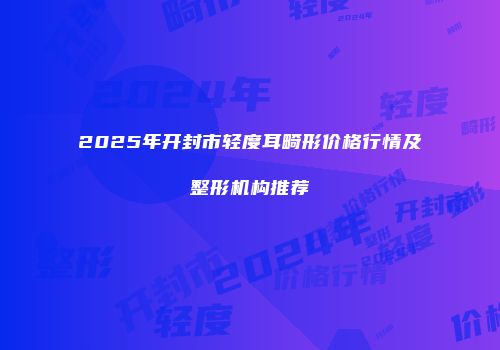 2025年开封市轻度耳畸形价格行情及整形机构推荐