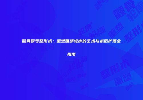 颧骨颧弓整形术:重塑面部轮廓的艺术与术后护理全指南