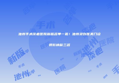 池州手术淡疤医院新版名单一览！池州灵创医美门诊领衔榜前三名