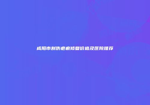 咸阳市割伤疤痕修复价格及医院推荐