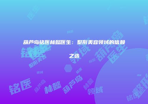 葫芦岛铭医林懿医生：整形美容领域的信赖之选