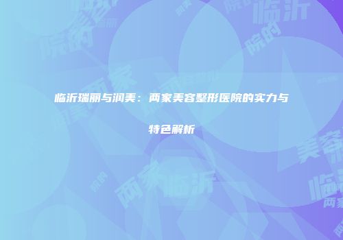 临沂瑞丽与润美：两家美容整形医院的实力与特色解析