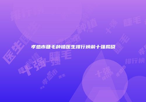 孝感市睫毛种植医生排行榜前十强揭晓