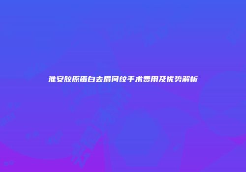 淮安胶原蛋白去眉间纹手术费用及优势解析