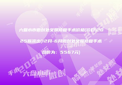 六盘水市微创处女膜修复手术价格(价目)2025版流出(12月-6月微创处女膜修复手术均价为：5567元)