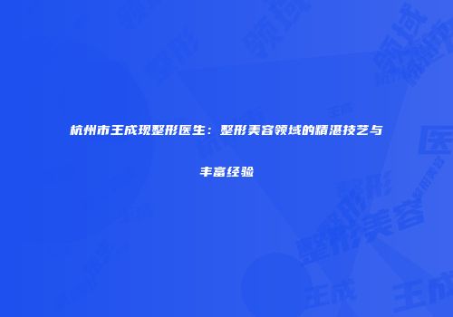 杭州市王成现整形医生:整形美容领域的精湛技艺与丰富经验