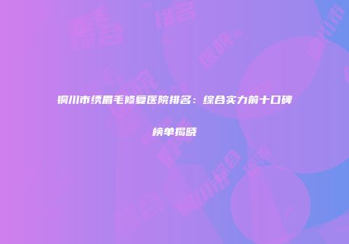铜川市绣眉毛修复医院排名：综合实力前十口碑榜单揭晓