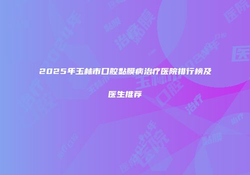 2025年玉林市口腔黏膜病治疗医院排行榜及医生推荐