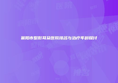 襄阳市整形耳朵医院排名与治疗年龄探讨