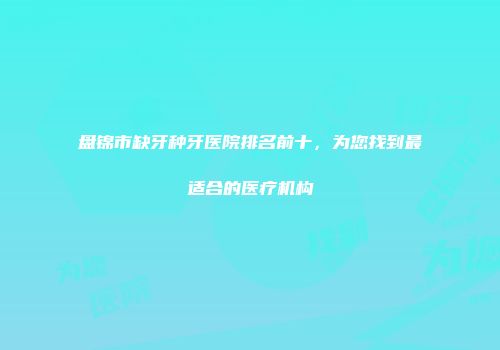 盘锦市缺牙种牙医院排名前十，为您找到最适合的医疗机构