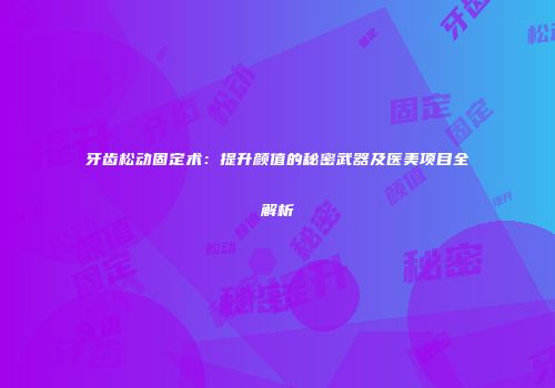 牙齿松动固定术:提升颜值的秘密武器及医美项目全解析