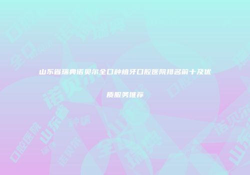 山东省瑞典诺贝尔全口种植牙口腔医院排名前十及优质服务推荐