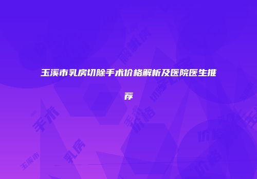 玉溪市乳房切除手术价格解析及医院医生推荐