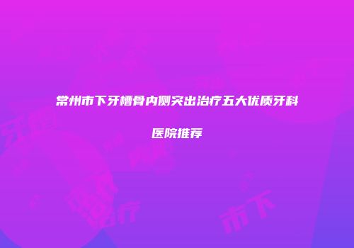 常州市下牙槽骨内侧突出治疗五大优质牙科医院推荐