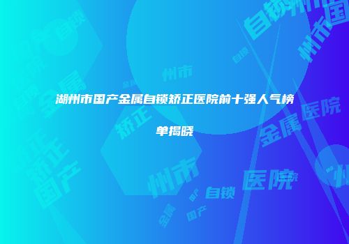 湖州市国产金属自锁矫正医院前十强人气榜单揭晓