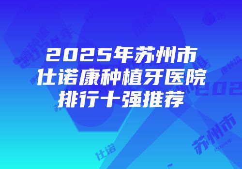 2025年苏州市仕诺康种植牙医院排行十强推荐