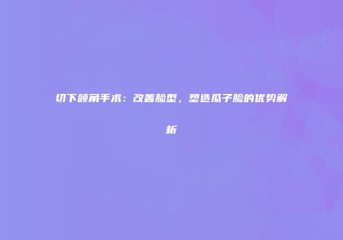 切下颌角手术:改善脸型,塑造瓜子脸的优势解析