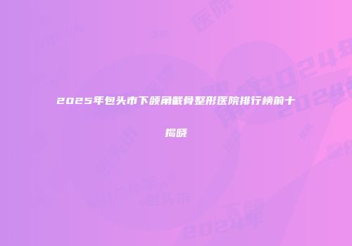 2025年包头市下颌角截骨整形医院排行榜前十揭晓