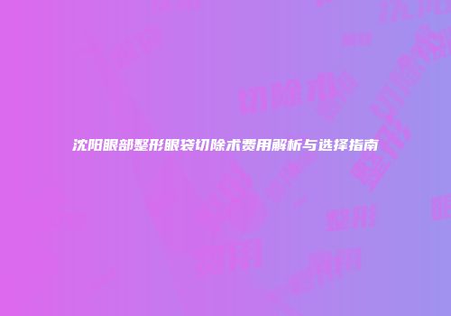 沈阳眼部整形眼袋切除术费用解析与选择指南
