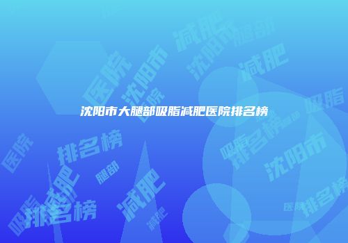沈阳市大腿部吸脂减肥医院排名榜