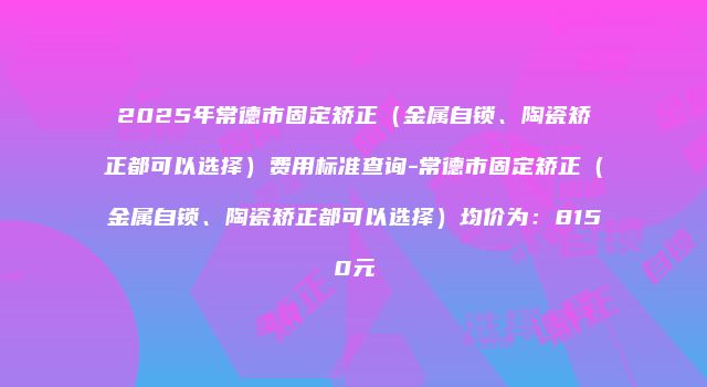 2025年常德市固定矫正（金属自锁、陶瓷矫正都可以选择）费用标准查询-常德市固定矫正（金属自锁、陶瓷矫正都可以选择）均价为：8150元