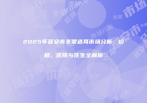2025年延安市支架造耳市场分析：价格、医院与医生全解析