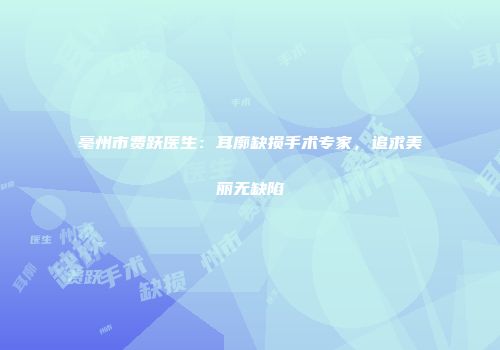 亳州市费跃医生：耳廓缺损手术专家，追求美丽无缺陷