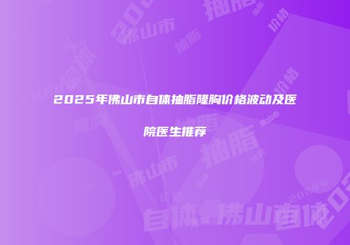 2025年佛山市自体抽脂隆胸价格波动及医院医生推荐