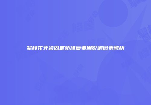 攀枝花牙齿固定桥修复费用影响因素解析