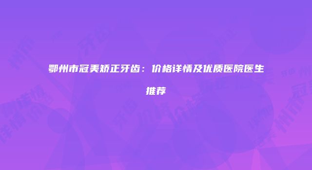 鄂州市冠美矫正牙齿：价格详情及优质医院医生推荐