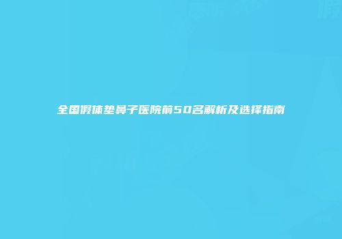 全国假体垫鼻子医院前50名解析及选择指南