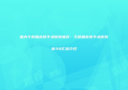 国内下颌角去除手术医院推荐:下颌角去除手术医院前50汇总介绍
