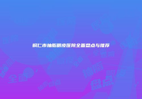 铜仁市抽脂眼皮医院全面盘点与推荐