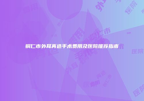 铜仁市外耳再造手术费用及医院推荐指南