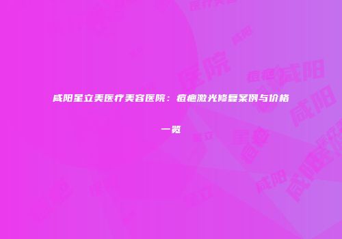 咸阳星立美医疗美容医院:痘疤激光修复案例与价格一览
